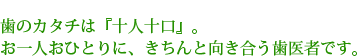 歯のカタチは『十人十口』。お一人おひとりに、きちんと向き合う歯医者です。